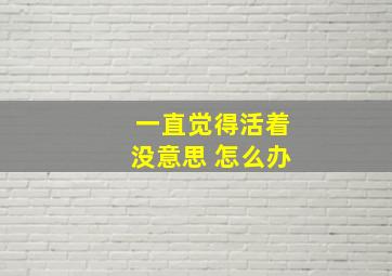 一直觉得活着没意思 怎么办